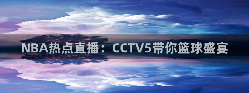 玩球吧直播nba体育直播在线观看：NBA热点直播：CCTV5带你篮球盛宴
